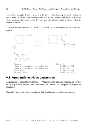 52 CAD/Pilar - Editor de Geometria, Esforços e Armaduras em Pilares
TQS Informática Ltda Rua dos Pinheiros 706 c/2 05422-001 São Paulo SP Tel (011) 3083-2722 Fax (011) 3083-2798
Entretanto, a edição de novos estribos e de ferros longitudinais, provocará a regeração
das vistas explodidas, e por conseqüência, a perda de qualquer edição já realizada na
vista. Assim, a edição das vistas deve ser uma das últimas tarefas a serem realizadas
dentro do editor.
A seqüência de comandos “F.Transv.” – “Mover” faz a movimentação da vista por 2
pontos:
D28A 1
2
3
37
37
D28A
37
37
2x18 P3 ø 6.3 C=43
18 P2 ø 6.3 C=163
18 P2 ø 6.3 C=163
2x18 P3 ø 6.3 C=43
Comando : [ Mover ]
Mover estribos, vista explodida : <B1> no PT1
Mover estribos, vista explodida : <ENTER>
Ponto base : <B1> no PT2
Segundo ponto : <B1> no PT3
9.8. Apagando estribos e grampos
A seqüência de comandos “F.Transv.” – “Apagar” pode ser usado para apagar estribos
ou grampos selecionados. Os elementos não podem ser recuperados depois de
apagados.
Na seção transversal, pode-se selecionar individualmente os estribos ou grampos:
 
