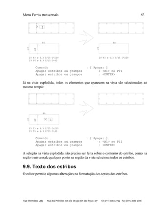 Menu Ferros transversais 53
TQS Informática Ltda Rua dos Pinheiros 706 c/2 05422-001 São Paulo SP Tel (011) 3083-2722 Fax (011) 3083-2798
127
28
80 80
27
29 T3 ø 6.3 C/15 C=229
29 T6 ø 6.3 C/15 C=43
29 T3 ø 6.3 C/15 C=229
Comando : [ Apagar ]
Apagar estribos ou grampos : <B1> no PT1
Apagar estribos ou grampos : <ENTER>
Já na vista explodida, todos os elementos que aparecem na vista são selecionados ao
mesmo tempo:
1
27
28
80
29 T3 ø 6.3 C/15 C=229
29 T6 ø 6.3 C/15 C=43
Comando : [ Apagar ]
Apagar estribos ou grampos : <B1> no PT1
Apagar estribos ou grampos : <ENTER>
A seleção na vista explodida não precisa ser feita sobre o contorno do estribo, como na
seção transversal; qualquer ponto na região da vista seleciona todos os estribos.
9.9. Texto dos estribos
O editor permite algumas alterações na formatação dos textos dos estribos.
 