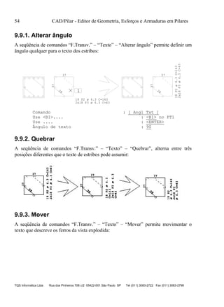 54 CAD/Pilar - Editor de Geometria, Esforços e Armaduras em Pilares
TQS Informática Ltda Rua dos Pinheiros 706 c/2 05422-001 São Paulo SP Tel (011) 3083-2722 Fax (011) 3083-2798
9.9.1. Alterar ângulo
A seqüência de comandos “F.Transv.” – “Texto” – “Alterar ângulo” permite definir um
ângulo qualquer para o texto dos estribos:
1
37
37
28 28
37
37
18 P2 ø 6.3 C=163
2x18 P3 ø 6.3 C=43
18P2ø6.3C=163
2x18P3ø6.3C=43
Comando : [ Angl Txt ]
Use <B1>.... : <B1> no PT1
Use .... : <ENTER>
Ângulo de texto : 90
9.9.2. Quebrar
A seqüência de comandos “F.Transv.” – “Texto” – “Quebrar”, alterna entre três
posições diferentes que o texto de estribos pode assumir:
9.9.3. Mover
A seqüência de comandos “F.Transv.” – “Texto” – “Mover” permite movimentar o
texto que descreve os ferros da vista explodida:
 