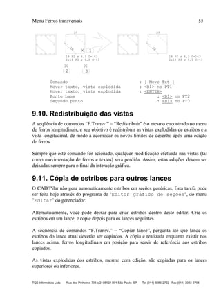 Menu Ferros transversais 55
TQS Informática Ltda Rua dos Pinheiros 706 c/2 05422-001 São Paulo SP Tel (011) 3083-2722 Fax (011) 3083-2798
1
2 3
37
37
28
37
37
28
18 P2 ø 6.3 C=163
2x18 P3 ø 6.3 C=43
18 P2 ø 6.3 C=163
2x18 P3 ø 6.3 C=43
Comando : [ Move Txt ]
Mover texto, vista explodida : <B1> no PT1
Mover texto, vista explodida : <ENTER>
Ponto base : <B1> no PT2
Segundo ponto : <B1> no PT3
9.10. Redistribuição das vistas
A seqüência de comandos “F.Transv.” – “Redistribuir” é o mesmo encontrado no menu
de ferros longitudinais, e seu objetivo é redistribuir as vistas explodidas de estribos e a
vista longitudinal, de modo a acomodar os novos limites de desenho após uma edição
de ferros.
Sempre que este comando for acionado, qualquer modificação efetuada nas vistas (tal
como movimentação de ferros e textos) será perdida. Assim, estas edições devem ser
deixadas sempre para o final da interação gráfica.
9.11. Cópia de estribos para outros lances
O CAD/Pilar não gera automaticamente estribos em seções genéricas. Esta tarefa pode
ser feita hoje através do programa de "Editor gráfico de seções", do menu
"Editar" do gerenciador.
Alternativamente, você pode deixar para criar estribos dentro deste editor. Crie os
estribos em um lance, e copie depois para os lances seguintes.
A seqüência de comandos “F.Transv.” – “Copiar lance”, pergunta até que lance os
estribos do lance atual deverão ser copiados. A cópia é realizada enquanto existir nos
lances acima, ferros longitudinais em posição para servir de referência aos estribos
copiados.
As vistas explodidas dos estribos, mesmo com edição, são copiadas para os lances
superiores ou inferiores.
 