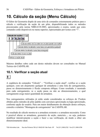 56 CAD/Pilar - Editor de Geometria, Esforços e Armaduras em Pilares
TQS Informática Ltda Rua dos Pinheiros 706 c/2 05422-001 São Paulo SP Tel (011) 3083-2722 Fax (011) 3083-2798
10. Cálculo da seção (Menu Cálculo)
O Editor de Geometria dispõe de uma série de comandos extremamente práticos para o
cálculo e verificação da seção de um pilar, disponibilizando todos os métodos
preconizados pela norma NBR-6118:2003, aproximados e exatos, sendo que estes
comandos estão disponíveis no menu superior, representados por ícones com “!”.
Maiores detalhes sobre cada um destes métodos devem ser consultados no Manual
Teórico do CAD/PILAR.
10.1. Verificar a seção atual
A seqüência de comandos “Cálculo” – “Verificar a seção atual”, verifica se a seção
qualquer, com um alojamento qualquer de armaduras e uma lista de carregamentos,
passa no dimensionamento à flexão composta oblíqua. Como resultado, é mostrado
para cada carregamento, se a seção passa ou não ao dimensionamento, e qual
carregamento exige maior quantidade de armadura.
Nos carregamentos utilizados já estão sendo considerados os esforços de 2ªordem
obtidos pelos métodos de pilar padrão com curvatura aproximada ou kapa aproximado,
conforme opção do usuário. Para um maior detalhamento da obtenção destes esforços,
consulte o relatório “Montagem de carregamento” do CAD/PILAR.
No resultado do cálculo mostra-se a armadura existente e a armadura necessária. Como
é possível alterar as armaduras, geometria da seção, materiais..., ou seja, podemos
modificar interativamente a seção e fazer a sua verificação, de modo a obter um
dimensionamento ideal.
 