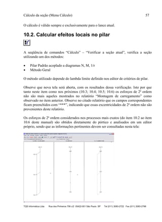 Cálculo da seção (Menu Cálculo) 57
TQS Informática Ltda Rua dos Pinheiros 706 c/2 05422-001 São Paulo SP Tel (011) 3083-2722 Fax (011) 3083-2798
O cálculo é válido sempre e exclusivamente para o lance atual.
10.2. Calcular efeitos locais no pilar
A seqüência de comandos “Cálculo” – “Verificar a seção atual”, verifica a seção
utilizando um dos métodos:
 Pilar Padrão acoplado a diagramas N, M, 1/r
 Método Geral
O método utilizado depende do lambda limite definido nos editor de critérios de pilar.
Observe que nova tela será aberta, com os resultados dessa verificação. Isto por que
tanto neste item como nos próximos (10.3; 10.4; 10.5; 10.6) os esforços de 2ª ordem
não são mais aqueles mostrados no relatório “Montagem de carregamento” como
observado no item anterior. Observe no citado relatório que os campos correspondentes
ficam preenchidos com “***”, indicando que essas excentricidades de 2ª ordem não são
provenientes deste relatório.
Os esforços de 2ª ordem considerados nos processos mais exatos (do item 10.2 ao item
10.6 deste manual) são obtidos diretamente do pórtico e analisados em um editor
próprio, sendo que as informações pertinentes devem ser consultadas nesta tela:
 