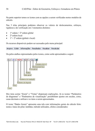 58 CAD/Pilar - Editor de Geometria, Esforços e Armaduras em Pilares
TQS Informática Ltda Rua dos Pinheiros 706 c/2 05422-001 São Paulo SP Tel (011) 3083-2722 Fax (011) 3083-2798
Na parte superior temos os ícones com as opções a serem verificadas nestes modelos de
cálculo.
Nas 3 telas principais podemos observar os valores de deslocamentos, esforços,
rigidezes e de verificação em 3 momentos distintos:
 1ª ordem + 2ª ordem global
 2ª ordem local
 1ª + 2ª ordem (global e local)
Os recursos disponíveis podem ser acessados pelo menu principal:
Ou pelos atalhos representados pelos ícones, como serão apresentados a seguir:
Dos itens acima “Zoom” e “Vistas” dispensam explicações. Já os ícones “Parâmetros
de diagramas” e “Parâmetros de visualização” possibilitam ajustes em escalas, cores,
casas decimais a utilizar e os itens a serem apresentados.
O ícone “Dados Gerais” apresenta uma tela com informações gerais do cálculo feito:
nome e lance do pilar; lambdas; método utilizados, efeitos considerados:
 