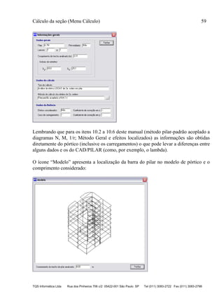 Cálculo da seção (Menu Cálculo) 59
TQS Informática Ltda Rua dos Pinheiros 706 c/2 05422-001 São Paulo SP Tel (011) 3083-2722 Fax (011) 3083-2798
Lembrando que para os itens 10.2 a 10.6 deste manual (método pilar-padrão acoplado a
diagramas N, M, 1/r; Método Geral e efeitos localizados) as informações são obtidas
diretamente do pórtico (inclusive os carregamentos) o que pode levar a diferenças entre
alguns dados e os do CAD/PILAR (como, por exemplo, o lambda).
O ícone “Modelo” apresenta a localização da barra do pilar no modelo de pórtico e o
comprimento considerado:
 