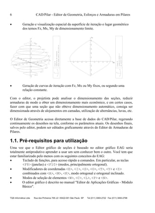 6 CAD/Pilar - Editor de Geometria, Esforços e Armaduras em Pilares
TQS Informática Ltda Rua dos Pinheiros 706 c/2 05422-001 São Paulo SP Tel (011) 3083-2722 Fax (011) 3083-2798
 Geração e visualização espacial da superfície de iteração o lugar geométrico
dos ternos Fz, Mx, My de dimensionamento limite.
.3
86.0
171.7
257.4
Mx
-40 -30
-20
-10
10
20
30
40
My
-40
-30
-20
10
20
30
40
Fz-300-200-100100200300400500
428.8
343.1
-85.4
-171.1
-256.8
-40 -30 -20 -10 10 20 30 40
-300-200-100100200300400500
X
Z
Y
Fz
Mx
X
Z
Y
PilarP1
Superficiedeinteracao
Forcanormalentre-340e515tf
PilarP1
Curvasdeintera..o
Myconst=0tfcm
 Geração de curvas de iteração com Fz, Mx ou My fixos, ou segundo uma
relação constante.
Com o editor, o projetista pode analisar o dimensionamento das seções, reduzir
armaduras de modo a obter um dimensionamento mais econômico, e em certos casos,
fazer com que uma seção que não obteve dimensionamento automático, consiga ser
dimensionada através de alojamentos em camadas, utilização de alternâncias, luvas, etc.
O Editor de Geometria acessa diretamente a base de dados do CAD/Pilar, regerando
continuamente os desenhos na tela, conforme os parâmetros atuais. Os desenhos finais,
salvos pelo editor, podem ser editados graficamente através do Editor de Armaduras de
Pilares.
1.1. Pré-requisitos para utilização
Uma vez que o Editor gráfico de seções é baseado no editor gráfico EAG seria
totalmente antiprodutivo aprender a usar um sem conhecer bem o outro. Você tem que
estar familiarizado pelo menos com os seguintes conceitos do EAG:
 Teclado de funções, para acesso rápido a comandos. Em particular, as teclas
<F8> (janelas) e <F10> (modos, principalmente ortogonal).
 Modificadores de coordenadas <E>, <I>, <S>, <O>, <T>, <Y> e <Z>
combinados com <A>, <M>, <K>, modo ortogonal e ortogonal inclinado.
 Modos de seleção de elementos <W>, <C>, <L>, <P> e <N>.
 O editor gráfico é descrito no manual "Editor de Aplicações Gráficas - Módulo
Básico".
 