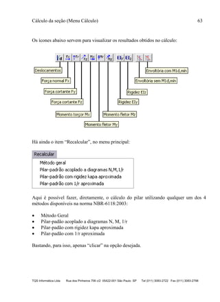 Cálculo da seção (Menu Cálculo) 63
TQS Informática Ltda Rua dos Pinheiros 706 c/2 05422-001 São Paulo SP Tel (011) 3083-2722 Fax (011) 3083-2798
Os ícones abaixo servem para visualizar os resultados obtidos no cálculo:
Há ainda o item “Recalcular”, no menu principal:
Aqui é possível fazer, diretamente, o cálculo do pilar utilizando qualquer um dos 4
métodos disponíveis na norma NBR-6118:2003:
 Método Geral
 Pilar-padão acoplado a diagramas N, M, 1/r
 Pilar-padão com rigidez kapa aproximada
 Pilar-padão com 1/r aproximada
Bastando, para isso, apenas “clicar” na opção desejada.
 