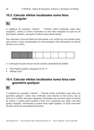 64 CAD/Pilar - Editor de Geometria, Esforços e Armaduras em Pilares
TQS Informática Ltda Rua dos Pinheiros 706 c/2 05422-001 São Paulo SP Tel (011) 3083-2722 Fax (011) 3083-2798
10.3. Calcular efeitos localizados numa faixa
retangular
A seqüência de comandos “Cálculo” – “Calcular efeitos localizados numa faixa
retangular”, verifica os efeitos localizados em uma faixa retangular da seção de um
pilar parede, portanto, esta opção só aplicável para pilares-parede.
Para selecionar a faixa da lâmina do pilar-parede a ser verifica por este método, basta,
após acionar o ícone correspondente no menu principal, clicar diretamente no interior
da faixa a ser verifica.
A verificação da seção será por um dos métodos, dependendo do lambda:
 Pilar Padrão acoplado a diagramas N, M, 1/r
 Método Geral
10.4. Calcular efeitos localizados numa faixa com
geometria qualquer
A seqüência de comandos “Cálculo” – “Calcular efeitos localizados numa faixa com
geometria qualquer”, realiza uma verificação como descrita no item acima, mas ao
invés de se verificar uma faixa retangular, selecionada com um único clique no interiro
da mesma, o usuário pode escolher a faixa com a geometria que quiser, não mais
apenas retangular, selecionando os pontos desta região qualquer, na seção transversal
do pilar, através de uma poligonal de pontos.
 