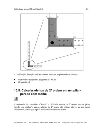 Cálculo da seção (Menu Cálculo) 65
TQS Informática Ltda Rua dos Pinheiros 706 c/2 05422-001 São Paulo SP Tel (011) 3083-2722 Fax (011) 3083-2798
A verificação da seção será por um dos métodos, dependendo do lambda:
 Pilar Padrão acoplado a diagramas N, M, 1/r
 Método Geral
10.5. Calcular efeitos de 2ª ordem em um pilar-
parede com malha
A seqüência de comandos “Cálculo” – “Calcular efeitos de 2ª ordem em um pilar-
parede com malhar”, aqui os efeitos de 2ª ordem são obtidos através de um maior
refinamento, sendo que o pilar é discretizado em uma malha.
 