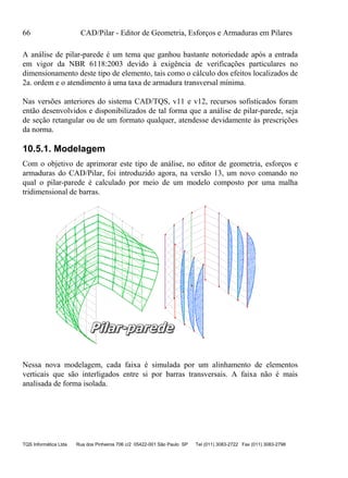 66 CAD/Pilar - Editor de Geometria, Esforços e Armaduras em Pilares
TQS Informática Ltda Rua dos Pinheiros 706 c/2 05422-001 São Paulo SP Tel (011) 3083-2722 Fax (011) 3083-2798
A análise de pilar-parede é um tema que ganhou bastante notoriedade após a entrada
em vigor da NBR 6118:2003 devido à exigência de verificações particulares no
dimensionamento deste tipo de elemento, tais como o cálculo dos efeitos localizados de
2a. ordem e o atendimento à uma taxa de armadura transversal mínima.
Nas versões anteriores do sistema CAD/TQS, v11 e v12, recursos sofisticados foram
então desenvolvidos e disponibilizados de tal forma que a análise de pilar-parede, seja
de seção retangular ou de um formato qualquer, atendesse devidamente às prescrições
da norma.
10.5.1. Modelagem
Com o objetivo de aprimorar este tipo de análise, no editor de geometria, esforços e
armaduras do CAD/Pilar, foi introduzido agora, na versão 13, um novo comando no
qual o pilar-parede é calculado por meio de um modelo composto por uma malha
tridimensional de barras.
Nessa nova modelagem, cada faixa é simulada por um alinhamento de elementos
verticais que são interligados entre si por barras transversais. A faixa não é mais
analisada de forma isolada.
 