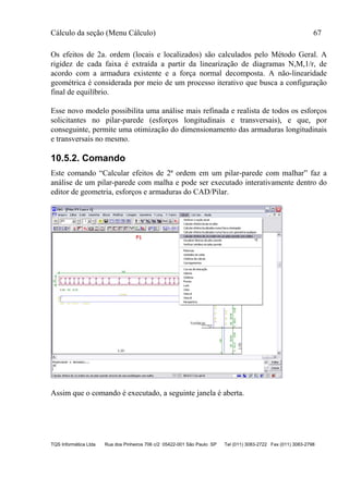 Cálculo da seção (Menu Cálculo) 67
TQS Informática Ltda Rua dos Pinheiros 706 c/2 05422-001 São Paulo SP Tel (011) 3083-2722 Fax (011) 3083-2798
Os efeitos de 2a. ordem (locais e localizados) são calculados pelo Método Geral. A
rigidez de cada faixa é extraída a partir da linearização de diagramas N,M,1/r, de
acordo com a armadura existente e a força normal decomposta. A não-linearidade
geométrica é considerada por meio de um processo iterativo que busca a configuração
final de equilíbrio.
Esse novo modelo possibilita uma análise mais refinada e realista de todos os esforços
solicitantes no pilar-parede (esforços longitudinais e transversais), e que, por
conseguinte, permite uma otimização do dimensionamento das armaduras longitudinais
e transversais no mesmo.
10.5.2. Comando
Este comando “Calcular efeitos de 2ª ordem em um pilar-parede com malhar” faz a
análise de um pilar-parede com malha e pode ser executado interativamente dentro do
editor de geometria, esforços e armaduras do CAD/Pilar.
Assim que o comando é executado, a seguinte janela é aberta.
 