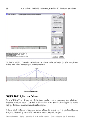 68 CAD/Pilar - Editor de Geometria, Esforços e Armaduras em Pilares
TQS Informática Ltda Rua dos Pinheiros 706 c/2 05422-001 São Paulo SP Tel (011) 3083-2722 Fax (011) 3083-2798
Na janela gráfica, é possível visualizar em planta a discretização do pilar-parede em
faixas, bem como a vinculação entre as mesmas.
10.5.3. Definição das faixas
Na aba “Faixas” que fica na lateral direita da janela, existem comandos para adicionar,
remover e mover faixas. O botão “Reinicializar todas faixas” reconfigura as faixas
padrões definidas automaticamente pelo sistema.
A faixa atual pode ser selecionada com o clique do mouse sobre a janela gráfica. A
seleção é mostrada graficamente, conforme mostra a figura a seguir.
 