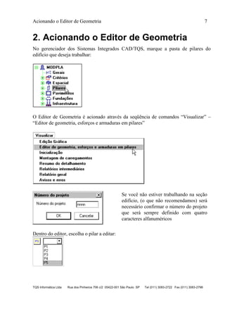 Acionando o Editor de Geometria 7
TQS Informática Ltda Rua dos Pinheiros 706 c/2 05422-001 São Paulo SP Tel (011) 3083-2722 Fax (011) 3083-2798
2. Acionando o Editor de Geometria
No gerenciador dos Sistemas Integrados CAD/TQS, marque a pasta de pilares do
edifício que deseja trabalhar:
O Editor de Geometria é acionado através da seqüência de comandos “Visualizar” –
“Editor de geometria, esforços e armaduras em pilares”
Se você não estiver trabalhando na seção
edifício, (o que não recomendamos) será
necessário confirmar o número do projeto
que será sempre definido com quatro
caracteres alfanuméricos
Dentro do editor, escolha o pilar a editar:
 