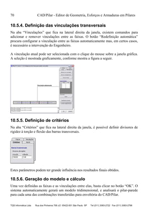 70 CAD/Pilar - Editor de Geometria, Esforços e Armaduras em Pilares
TQS Informática Ltda Rua dos Pinheiros 706 c/2 05422-001 São Paulo SP Tel (011) 3083-2722 Fax (011) 3083-2798
10.5.4. Definição das vinculações transversais
Na aba “Vinculações” que fica na lateral direita da janela, existem comandos para
adicionar e remover vinculações entre as faixas. O botão “Redefinição automática”
procura configurar a vinculação entre as faixas automaticamente mas, em certos casos,
é necessário a intervenção do Engenheiro.
A vinculação atual pode ser selecionada com o clique do mouse sobre a janela gráfica.
A seleção é mostrada graficamente, conforme mostra a figura a seguir.
10.5.5. Definição de critérios
Na aba “Critérios” que fica na lateral direita da janela, é possível definir divisores de
rigidez à torção e flexão das barras transversais.
Estes parâmetros podem ter grande influência nos resultados finais obtidos.
10.5.6. Geração do modelo e cálculo
Uma vez definidas as faixas e as vinculações entre elas, basta clicar no botão “OK”. O
sistema automaticamente gerará um modelo tridimensional, e analisará o pilar-parede
para cada uma das combinações transferidas para envoltória do CAD/Pilar.
 