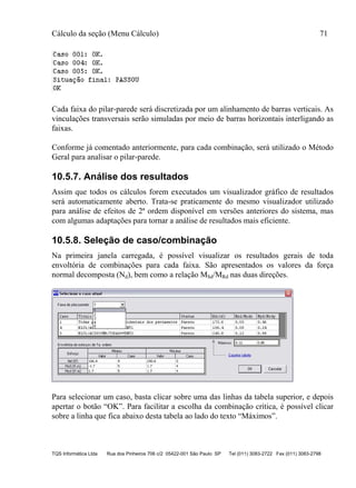 Cálculo da seção (Menu Cálculo) 71
TQS Informática Ltda Rua dos Pinheiros 706 c/2 05422-001 São Paulo SP Tel (011) 3083-2722 Fax (011) 3083-2798
Cada faixa do pilar-parede será discretizada por um alinhamento de barras verticais. As
vinculações transversais serão simuladas por meio de barras horizontais interligando as
faixas.
Conforme já comentado anteriormente, para cada combinação, será utilizado o Método
Geral para analisar o pilar-parede.
10.5.7. Análise dos resultados
Assim que todos os cálculos forem executados um visualizador gráfico de resultados
será automaticamente aberto. Trata-se praticamente do mesmo visualizador utilizado
para análise de efeitos de 2ª ordem disponível em versões anteriores do sistema, mas
com algumas adaptações para tornar a análise de resultados mais eficiente.
10.5.8. Seleção de caso/combinação
Na primeira janela carregada, é possível visualizar os resultados gerais de toda
envoltória de combinações para cada faixa. São apresentados os valores da força
normal decomposta (Nd), bem como a relação MSd/MRd nas duas direções.
Para selecionar um caso, basta clicar sobre uma das linhas da tabela superior, e depois
apertar o botão “OK”. Para facilitar a escolha da combinação crítica, é possível clicar
sobre a linha que fica abaixo desta tabela ao lado do texto “Máximos”.
 
