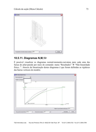 Cálculo da seção (Menu Cálculo) 73
TQS Informática Ltda Rua dos Pinheiros 706 c/2 05422-001 São Paulo SP Tel (011) 3083-2722 Fax (011) 3083-2798
10.5.11. Diagramas N,M,1/r
É possível visualizar os diagramas normal-momento-curvatura para cada uma das
faixas do pilar-parede por meio do comando: menu “Resultados”  “Não-linearidade
física...”. Através da linearização destes diagramas é que foram definidas as rigidezes
das barras verticais do modelo.
 