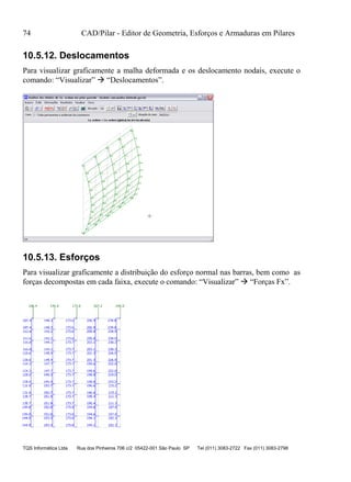 74 CAD/Pilar - Editor de Geometria, Esforços e Armaduras em Pilares
TQS Informática Ltda Rua dos Pinheiros 706 c/2 05422-001 São Paulo SP Tel (011) 3083-2722 Fax (011) 3083-2798
10.5.12. Deslocamentos
Para visualizar graficamente a malha deformada e os deslocamento nodais, execute o
comando: “Visualizar”  “Deslocamentos”.
10.5.13. Esforços
Para visualizar graficamente a distribuição do esforço normal nas barras, bem como as
forças decompostas em cada faixa, execute o comando: “Visualizar”  “Forças Fx”.
 
