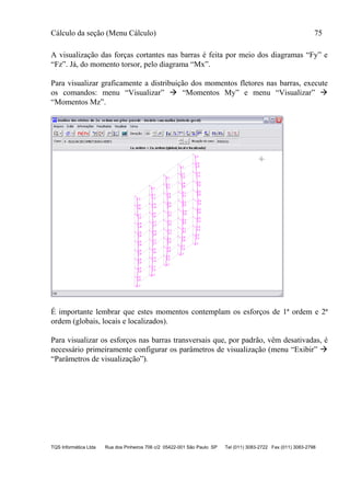 Cálculo da seção (Menu Cálculo) 75
TQS Informática Ltda Rua dos Pinheiros 706 c/2 05422-001 São Paulo SP Tel (011) 3083-2722 Fax (011) 3083-2798
A visualização das forças cortantes nas barras é feita por meio dos diagramas “Fy” e
“Fz”. Já, do momento torsor, pelo diagrama “Mx”.
Para visualizar graficamente a distribuição dos momentos fletores nas barras, execute
os comandos: menu “Visualizar”  “Momentos My” e menu “Visualizar” 
“Momentos Mz”.
É importante lembrar que estes momentos contemplam os esforços de 1ª ordem e 2ª
ordem (globais, locais e localizados).
Para visualizar os esforços nas barras transversais que, por padrão, vêm desativadas, é
necessário primeiramente configurar os parâmetros de visualização (menu “Exibir” 
“Parâmetros de visualização”).
 