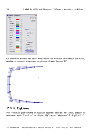 76 CAD/Pilar - Editor de Geometria, Esforços e Armaduras em Pilares
TQS Informática Ltda Rua dos Pinheiros 706 c/2 05422-001 São Paulo SP Tel (011) 3083-2722 Fax (011) 3083-2798
Os momentos fletores nas barras transversais são melhores visualizados em planta,
conforme é mostrado a seguir em um pilar-parede com formato “U”.
10.5.14. Rigidezes
Para visualizar graficamente as rigidezes secantes adotadas nas faixas, execute os
comandos: menu “Visualizar”  “Rigidez EIy” e menu “Visualizar”  “Rigidez EIz”.
 