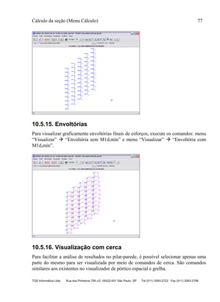 Cálculo da seção (Menu Cálculo) 77
TQS Informática Ltda Rua dos Pinheiros 706 c/2 05422-001 São Paulo SP Tel (011) 3083-2722 Fax (011) 3083-2798
10.5.15. Envoltórias
Para visualizar graficamente envoltórias finais de esforços, execute os comandos: menu
“Visualizar”  “Envoltória sem M1d,mín” e menu “Visualizar”  “Envoltória com
M1d,mín”.
10.5.16. Visualização com cerca
Para facilitar a análise de resultados no pilar-parede, é possível selecionar apenas uma
parte do mesmo para ser visualizada por meio de comandos de cerca. São comandos
similares aos existentes no visualizador de pórtico espacial e grelha.
 