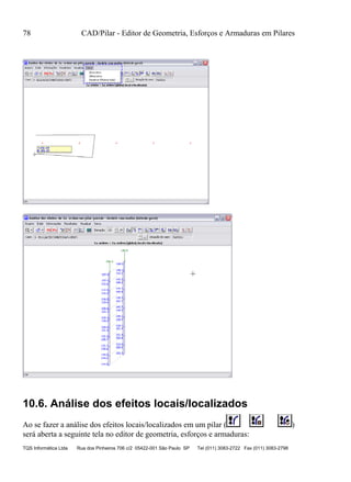 78 CAD/Pilar - Editor de Geometria, Esforços e Armaduras em Pilares
TQS Informática Ltda Rua dos Pinheiros 706 c/2 05422-001 São Paulo SP Tel (011) 3083-2722 Fax (011) 3083-2798
10.6. Análise dos efeitos locais/localizados
Ao se fazer a análise dos efeitos locais/localizados em um pilar ( )
será aberta a seguinte tela no editor de geometria, esforços e armaduras:
 