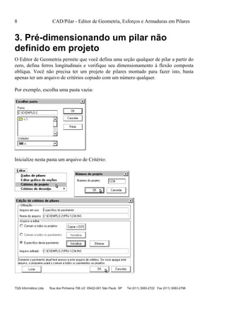 8 CAD/Pilar - Editor de Geometria, Esforços e Armaduras em Pilares
TQS Informática Ltda Rua dos Pinheiros 706 c/2 05422-001 São Paulo SP Tel (011) 3083-2722 Fax (011) 3083-2798
3. Pré-dimensionando um pilar não
definido em projeto
O Editor de Geometria permite que você defina uma seção qualquer de pilar a partir do
zero, defina ferros longitudinais e verifique seu dimensionamento à flexão composta
oblíqua. Você não precisa ter um projeto de pilares montado para fazer isto, basta
apenas ter um arquivo de critérios copiado com um número qualquer.
Por exemplo, escolha uma pasta vazia:
Inicialize nesta pasta um arquivo de Critério:
 