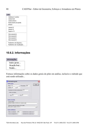 80 CAD/Pilar - Editor de Geometria, Esforços e Armaduras em Pilares
TQS Informática Ltda Rua dos Pinheiros 706 c/2 05422-001 São Paulo SP Tel (011) 3083-2722 Fax (011) 3083-2798
10.6.2. Informações
Fornece informações sobre os dados gerais do pilar em análise, inclusive o método que
está sendo utilizado...
 