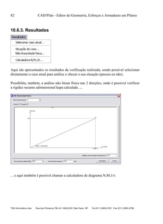 82 CAD/Pilar - Editor de Geometria, Esforços e Armaduras em Pilares
TQS Informática Ltda Rua dos Pinheiros 706 c/2 05422-001 São Paulo SP Tel (011) 3083-2722 Fax (011) 3083-2798
10.6.3. Resultados
Aqui são apresentados os resultados da verificação realizada, sendo possível selecionar
diretamente o caso atual para análise e checar a sua situação (passou ou não).
Possibilita, também, a análise não linear física nas 2 direções, onde é possível verificar
a rigidez secante adimensional kapa calculada ....
... e aqui também é possível chamar a calculadora de diagrama N,M,1/r:
 