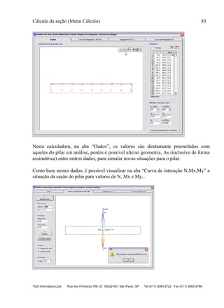 Cálculo da seção (Menu Cálculo) 83
TQS Informática Ltda Rua dos Pinheiros 706 c/2 05422-001 São Paulo SP Tel (011) 3083-2722 Fax (011) 3083-2798
Nesta calculadora, na aba “Dados”, os valores são diretamente preenchidos com
aqueles do pilar em análise, porém é possível alterar geometria, As (inclusive de forma
assimétrica) entre outros dados, para simular novas situações para o pilar.
Como base nestes dados, é possível visualizar na aba “Curva de interação N,Mx,My” a
situação da seção do pilar para valores de N, Mx e My...
 