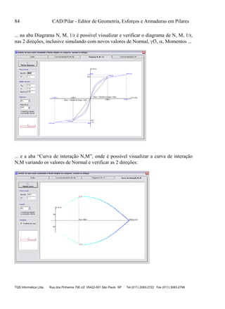 84 CAD/Pilar - Editor de Geometria, Esforços e Armaduras em Pilares
TQS Informática Ltda Rua dos Pinheiros 706 c/2 05422-001 São Paulo SP Tel (011) 3083-2722 Fax (011) 3083-2798
... na aba Diagrama N, M, 1/r é possível visualizar e verificar o diagrama de N, M, 1/r,
nas 2 direções, inclusive simulando com novos valores de Normal, f3, , Momentos ...
... e a aba “Curva de interação N,M”, onde é possível visualizar a curva de interação
N,M variando os valores de Normal e verificar as 2 direções:
 