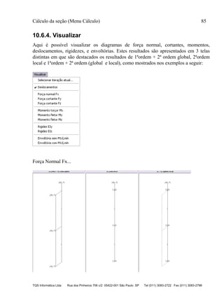 Cálculo da seção (Menu Cálculo) 85
TQS Informática Ltda Rua dos Pinheiros 706 c/2 05422-001 São Paulo SP Tel (011) 3083-2722 Fax (011) 3083-2798
10.6.4. Visualizar
Aqui é possível visualizar os diagramas de força normal, cortantes, momentos,
deslocamentos, rigidezes, e envoltórias. Estes resultados são apresentados em 3 telas
distintas em que são destacados os resultados de 1ªordem + 2ª ordem global, 2ªordem
local e 1ªordem + 2ª ordem (global e local), como mostrados nos exemplos a seguir:
Força Normal Fx...
 