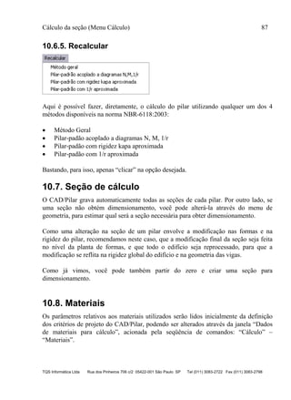 Cálculo da seção (Menu Cálculo) 87
TQS Informática Ltda Rua dos Pinheiros 706 c/2 05422-001 São Paulo SP Tel (011) 3083-2722 Fax (011) 3083-2798
10.6.5. Recalcular
Aqui é possível fazer, diretamente, o cálculo do pilar utilizando qualquer um dos 4
métodos disponíveis na norma NBR-6118:2003:
 Método Geral
 Pilar-padão acoplado a diagramas N, M, 1/r
 Pilar-padão com rigidez kapa aproximada
 Pilar-padão com 1/r aproximada
Bastando, para isso, apenas “clicar” na opção desejada.
10.7. Seção de cálculo
O CAD/Pilar grava automaticamente todas as seções de cada pilar. Por outro lado, se
uma seção não obtém dimensionamento, você pode alterá-la através do menu de
geometria, para estimar qual será a seção necessária para obter dimensionamento.
Como uma alteração na seção de um pilar envolve a modificação nas formas e na
rigidez do pilar, recomendamos neste caso, que a modificação final da seção seja feita
no nível da planta de formas, e que todo o edifício seja reprocessado, para que a
modificação se reflita na rigidez global do edifício e na geometria das vigas.
Como já vimos, você pode também partir do zero e criar uma seção para
dimensionamento.
10.8. Materiais
Os parâmetros relativos aos materiais utilizados serão lidos inicialmente da definição
dos critérios de projeto do CAD/Pilar, podendo ser alterados através da janela “Dados
de materiais para cálculo”, acionada pela seqüência de comandos: “Cálculo” –
“Materiais”.
 