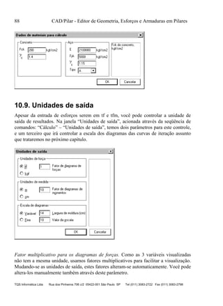 88 CAD/Pilar - Editor de Geometria, Esforços e Armaduras em Pilares
TQS Informática Ltda Rua dos Pinheiros 706 c/2 05422-001 São Paulo SP Tel (011) 3083-2722 Fax (011) 3083-2798
10.9. Unidades de saída
Apesar da entrada de esforços serem em tf e tfm, você pode controlar a unidade de
saída de resultados. Na janela “Unidades de saída”, acionada através da seqüência de
comandos: “Cálculo” – “Unidades de saída”, temos dois parâmetros para este controle,
e um terceiro que irá controlar a escala dos diagramas das curvas de iteração assunto
que trataremos no próximo capítulo.
Fator multiplicativo para os diagramas de forças. Como as 3 variáveis visualizadas
não tem a mesma unidade, usamos fatores multiplicativos para facilitar a visualização.
Mudando-se as unidades de saída, estes fatores alteram-se automaticamente. Você pode
altera-los manualmente também através deste parâmetro.
 