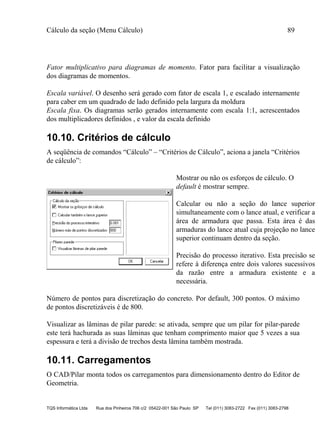 Cálculo da seção (Menu Cálculo) 89
TQS Informática Ltda Rua dos Pinheiros 706 c/2 05422-001 São Paulo SP Tel (011) 3083-2722 Fax (011) 3083-2798
Fator multiplicativo para diagramas de momento. Fator para facilitar a visualização
dos diagramas de momentos.
Escala variável. O desenho será gerado com fator de escala 1, e escalado internamente
para caber em um quadrado de lado definido pela largura da moldura
Escala fixa. Os diagramas serão gerados internamente com escala 1:1, acrescentados
dos multiplicadores definidos , e valor da escala definido
10.10. Critérios de cálculo
A seqüência de comandos “Cálculo” – “Critérios de Cálculo”, aciona a janela “Critérios
de cálculo”:
Mostrar ou não os esforços de cálculo. O
default é mostrar sempre.
Calcular ou não a seção do lance superior
simultaneamente com o lance atual, e verificar a
área de armadura que passa. Esta área é das
armaduras do lance atual cuja projeção no lance
superior continuam dentro da seção.
Precisão do processo iterativo. Esta precisão se
refere à diferença entre dois valores sucessivos
da razão entre a armadura existente e a
necessária.
Número de pontos para discretização do concreto. Por default, 300 pontos. O máximo
de pontos discretizáveis é de 800.
Visualizar as lâminas de pilar parede: se ativada, sempre que um pilar for pilar-parede
este terá hachurada as suas lâminas que tenham comprimento maior que 5 vezes a sua
espessura e terá a divisão de trechos desta lâmina também mostrada.
10.11. Carregamentos
O CAD/Pilar monta todos os carregamentos para dimensionamento dentro do Editor de
Geometria.
 
