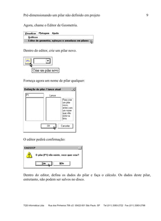 Pré-dimensionando um pilar não definido em projeto 9
TQS Informática Ltda Rua dos Pinheiros 706 c/2 05422-001 São Paulo SP Tel (011) 3083-2722 Fax (011) 3083-2798
Agora, chame o Editor de Geometria.
Dentro do editor, crie um pilar novo.
Forneça agora um nome de pilar qualquer:
O editor pedirá confirmação:
Dentro do editor, defina os dados do pilar e faça o cálculo. Os dados deste pilar,
entretanto, não podem ser salvos no disco.
 