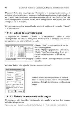 90 CAD/Pilar - Editor de Geometria, Esforços e Armaduras em Pilares
TQS Informática Ltda Rua dos Pinheiros 706 c/2 05422-001 São Paulo SP Tel (011) 3083-2722 Fax (011) 3083-2798
O editor trabalha com os esforços de cálculo, isto é, os carregamentos mostrados já
embutem todos os majoradores necessários, incluindo aqueles para estimativa de efeitos
de 2a ordem e excentricidades, assim como a consideração de combinações. Caso você
altere carregamentos existentes ou crie novos carregamentos, não esqueça que estes
esforços já são os de cálculo.
Os carregamentos podem ser modificados através da seqüência de comandos “Cálculo”
– “Carregamentos”.
10.11.1. Edição dos carregamentos
A seqüência de comandos “Cálculo” – “Carregamentos”, aciona a janela
”Carregamentos de cálculo”, nesta janela deverão conter as definições dos casos de
carregamentos que serão verificados na seção.
O botão “Editar”, permite a edição de um dos
casos de carregamento.
O botão “Apagar” apaga um caso selecionado.
O botão “Novo” permite a edição de um novo
caso de carregamento a ser verificado no
cálculo.
O botão “Fechar”, fecha a janela e os dados são
gravados.
O botões “Editar”, abre a janela “Dados de um carregamento”:
Defina o número de carregamentos e os esforços
finais de cálculo aos quais a seção será submetida,
conforme a definição do sistema de coordenadas de
cargas.
10.11.2. Sistema de coordenadas de cargas
Os momentos são fornecidos vetorialmente, em relação a um dos dois sistemas
definidos pelo parâmetro:
 