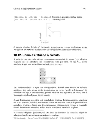 Cálculo da seção (Menu Cálculo) 91
TQS Informática Ltda Rua dos Pinheiros 706 c/2 05422-001 São Paulo SP Tel (011) 3083-2722 Fax (011) 3083-2798
[Sistema de inércia = Central] Sistema do eixo principal de inércia
[Sistema de inércia = Global] Sistema global
CG
Xc
Yc
Yglobal
X global
O sistema principal de inércia3 é mostrado sempre que se executa o cálculo da seção.
Por default, o CAD/Pilar mantém todos os carregamentos definidos neste sistema.
10.12. Como é efetuado o cálculo
A seção de concreto é discretizada em uma certa quantidade de pontos (veja adiante),
enquanto que as armaduras são consideradas uma por uma, em seu CG. Como
resultado, temos uma seção discretizada de concreto e aço.
Em correspondência à ação dos carregamentos, haverá uma reação de esforços
resistentes dos materiais da seção, considerando as curvas (tensão x deformação) do
concreto e do aço. Como resultado, poderá haver ou não equilíbrio da seção, com a
linha neutra sendo calculada iterativamente.
A área de armadura necessária será calculada no limite de dimensionamento, através de
um novo processo iterativo, variando-se a área nos mesmos centros de gravidade das
armaduras originais. Assim, esta área será apenas estimada, uma vez que a colocação
efetiva da armadura necessária poderá alterar os CGs das armaduras originais.
3São eixos ortogonais passando pelo CG, onde os momentos de inércia da seção em
relação a eles são respectivamente, máximo e mínimo.
 