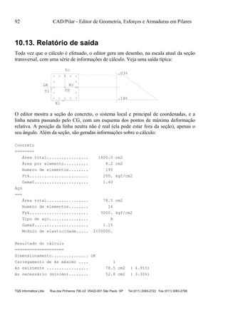 92 CAD/Pilar - Editor de Geometria, Esforços e Armaduras em Pilares
TQS Informática Ltda Rua dos Pinheiros 706 c/2 05422-001 São Paulo SP Tel (011) 3083-2722 Fax (011) 3083-2798
10.13. Relatório de saída
Toda vez que o cálculo é efetuado, o editor gera um desenho, na escala atual da seção
transversal, com uma série de informações de cálculo. Veja uma saída típica:
CG
Xc
Xl
Yl
LN
.18%
.03%
Yc
O editor mostra a seção do concreto, o sistema local e principal de coordenadas, e a
linha neutra passando pelo CG, com um esquema dos pontos de máxima deformação
relativa. A posição da linha neutra não é real (ela pode estar fora da seção), apenas o
seu ângulo. Além da seção, são geradas informações sobre o cálculo:
Concreto
========
Área total................. 1600.0 cm2
Área por elemento.......... 8.2 cm2
Numero de elementos........ 195
Fck........................ 200. kgf/cm2
GamaC...................... 1.40
Aço
===
Área total................. 78.5 cm2
Numero de elementos........ 16
Fyk........................ 5000. kgf/cm2
Tipo de aço................ A
GamaS...................... 1.15
Modulo de elasticidade..... 2100000.
Resultado do cálculo
====================
Dimensionamento............... OK
Carregamento de As máximo .... 1
As existente ................. 78.5 cm2 ( 4.91%)
As necessário (mínimo)........ 52.8 cm2 ( 3.30%)
 