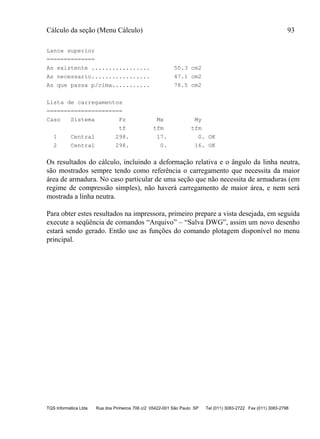 Cálculo da seção (Menu Cálculo) 93
TQS Informática Ltda Rua dos Pinheiros 706 c/2 05422-001 São Paulo SP Tel (011) 3083-2722 Fax (011) 3083-2798
Lance superior
==============
As existente ................. 50.3 cm2
As necessario................. 47.1 cm2
As que passa p/cima........... 78.5 cm2
Lista de carregamentos
======================
Caso Sistema Fz Mx My
tf tfm tfm
1 Central 298. 17. 0. OK
2 Central 298. 0. 16. OK
Os resultados do cálculo, incluindo a deformação relativa e o ângulo da linha neutra,
são mostrados sempre tendo como referência o carregamento que necessita da maior
área de armadura. No caso particular de uma seção que não necessita de armaduras (em
regime de compressão simples), não haverá carregamento de maior área, e nem será
mostrada a linha neutra.
Para obter estes resultados na impressora, primeiro prepare a vista desejada, em seguida
execute a seqüência de comandos “Arquivo” – “Salva DWG”, assim um novo desenho
estará sendo gerado. Então use as funções do comando plotagem disponível no menu
principal.
 