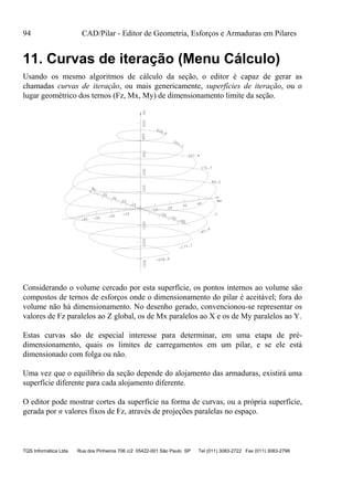 94 CAD/Pilar - Editor de Geometria, Esforços e Armaduras em Pilares
TQS Informática Ltda Rua dos Pinheiros 706 c/2 05422-001 São Paulo SP Tel (011) 3083-2722 Fax (011) 3083-2798
11. Curvas de iteração (Menu Cálculo)
Usando os mesmo algoritmos de cálculo da seção, o editor é capaz de gerar as
chamadas curvas de iteração, ou mais genericamente, superfícies de iteração, ou o
lugar geométrico dos ternos (Fz, Mx, My) de dimensionamento limite da seção.
.3
86.0
171.7
257.4
Mx
-40 -30 -20 -10
10
20
30
40
My
-40
-30
-20
10
20
30
40
Fz-300-200-100100200300400500
428.8
343.1
-85.4
-171.1
-256.8
Considerando o volume cercado por esta superfície, os pontos internos ao volume são
compostos de ternos de esforços onde o dimensionamento do pilar é aceitável; fora do
volume não há dimensionamento. No desenho gerado, convencionou-se representar os
valores de Fz paralelos ao Z global, os de Mx paralelos ao X e os de My paralelos ao Y.
Estas curvas são de especial interesse para determinar, em uma etapa de pré-
dimensionamento, quais os limites de carregamentos em um pilar, e se ele está
dimensionado com folga ou não.
Uma vez que o equilíbrio da seção depende do alojamento das armaduras, existirá uma
superfície diferente para cada alojamento diferente.
O editor pode mostrar cortes da superfície na forma de curvas, ou a própria superfície,
gerada por n valores fixos de Fz, através de projeções paralelas no espaço.
 