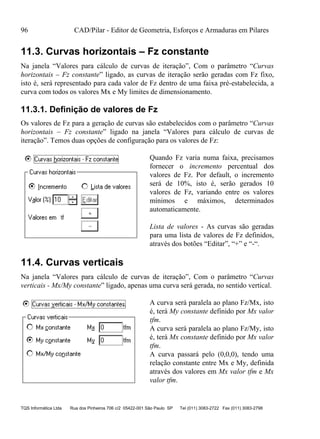 96 CAD/Pilar - Editor de Geometria, Esforços e Armaduras em Pilares
TQS Informática Ltda Rua dos Pinheiros 706 c/2 05422-001 São Paulo SP Tel (011) 3083-2722 Fax (011) 3083-2798
11.3. Curvas horizontais – Fz constante
Na janela “Valores para cálculo de curvas de iteração”, Com o parâmetro “Curvas
horizontais – Fz constante” ligado, as curvas de iteração serão geradas com Fz fixo,
isto é, será representado para cada valor de Fz dentro de uma faixa pré-estabelecida, a
curva com todos os valores Mx e My limites de dimensionamento.
11.3.1. Definição de valores de Fz
Os valores de Fz para a geração de curvas são estabelecidos com o parâmetro “Curvas
horizontais – Fz constante” ligado na janela “Valores para cálculo de curvas de
iteração”. Temos duas opções de configuração para os valores de Fz:
Quando Fz varia numa faixa, precisamos
fornecer o incremento percentual dos
valores de Fz. Por default, o incremento
será de 10%, isto é, serão gerados 10
valores de Fz, variando entre os valores
mínimos e máximos, determinados
automaticamente.
Lista de valores - As curvas são geradas
para uma lista de valores de Fz definidos,
através dos botões “Editar”, “+” e “-“.
11.4. Curvas verticais
Na janela “Valores para cálculo de curvas de iteração”, Com o parâmetro “Curvas
verticais - Mx/My constante” ligado, apenas uma curva será gerada, no sentido vertical.
A curva será paralela ao plano Fz/Mx, isto
é, terá My constante definido por Mx valor
tfm.
A curva será paralela ao plano Fz/My, isto
é, terá Mx constante definido por Mx valor
tfm.
A curva passará pelo (0,0,0), tendo uma
relação constante entre Mx e My, definida
através dos valores em Mx valor tfm e Mx
valor tfm.
 