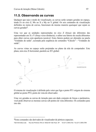 Curvas de iteração (Menu Cálculo) 97
TQS Informática Ltda Rua dos Pinheiros 706 c/2 05422-001 São Paulo SP Tel (011) 3083-2722 Fax (011) 3083-2798
11.5. Observando as curvas
Qualquer que seja o modo de visualização, as curvas serão sempre geradas no espaço,
tendo Fz no eixo Z, Mx no X e My no Y global. Os seis comandos de visualização
definidos no menu de curvas, funcionam da mesma maneira quaisquer que sejam as
curvas geradas4.
Uma vez que as unidades representadas no eixo Z (força) são diferentes das
representadas em X e Y (força vezes distância), o editor usa fatores de escala diferentes
para obter curvas com aparência razoável. Estes fatores podem ser alterados na janela
“Unidades de saída”, acionada pela seqüência de comandos “Cálculo” - “Unidades de
saída”.
As curvas vistas no espaço serão projetadas no plano da tela do computador. Este
plano, tem eixo X horizontal, paralelo ao XY global:
OBSERVADOR
1
GLOBAL
2
Lado
Cima
Frente
Tela
Z
X
Y
-Z
Y
X
O sistema de visualização é definido pelo vetor que liga o ponto PT1 origem do sistema
global ao ponto PT2, ponto de vista do observador.
Uma vez geradas as curvas de iteração para um dado conjunto de forças e parâmetros,
você pode observar as mesmas curvas sob pontos de vista diferentes. Os comandos para
isto são:
4Estes comandos são derivados do visualizador de pórticos espaciais.
 