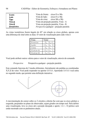 98 CAD/Pilar - Editor de Geometria, Esforços e Armaduras em Pilares
TQS Informática Ltda Rua dos Pinheiros 706 c/2 05422-001 São Paulo SP Tel (011) 3083-2722 Fax (011) 3083-2798
Vista de frente: eixos Fz e Mx
Vista de lado: eixos Fz e My
Vista de cima: eixos Mx e My
Vista em projeção paralela, Vista - A
Vista em projeção paralela, Vista - B
Perspectiva qualquer - projeção paralela
As vistas isométricas fazem ângulo de 45° em relação os eixos globais, apenas com
uma diferença de sinal entre as duas. O vetor de visualização para cada vista é:
Vista Vetor
Frente 0, 0,-1
Lado -1, 0, 0
Cima 0, 0, 1
Vista-A -1,-1, 1
Vista-B 1,-1, 1
Você pode atribuir outros valores para o vetor de visualização, através do comando
Perspectiva Perspectiva qualquer - projeção paralela
Este comando funciona de 2 modos diferentes. Inicialmente são pedidas as coordenadas
X,Y,Z do vetor. Você pode responder ou apertar ENTER. Apertando ENTER você entra
no segundo modo, que permite uma definição interativa:
A movimentação do cursor sobre os 2 círculos a direita faz com que os eixos globais a
esquerda, projetados no plano do observador, sejam girados em tempo real. Para definir
uma visualização, leve os eixos até a posição desejada e aperte <B1>. O pórtico será
então mostrado com os parâmetros atuais.
 