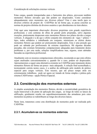 Consideração de solicitações externas verticais 9
TQS Informática Ltda Rua dos Pinheiros 706 c/2 05422-001 São Paulo SP Tel (011) 3083-2722 Fax (011) 3083-2798
Estas cargas, quando transportadas para o baricentro dos pilares, provocam também
momentos fletores elevados que não podem ser desprezados. Como considerar
adequadamente estes momentos nos diversos pilares? Esta é uma tarefa para os
diversos critérios de projeto do CAD/Pilar de tal forma que, se possa conciliar as
normas de projetos distintas de diversos usuários e que abordaremos no item abaixo.
Vale aqui uma importante observação: diversos projetistas com grande experiência
profissional, e com centenas de obras de grande porte projetadas, salvo algumas
exceções, praticamente desprezam estes momentos fletores nos pilares devido a cargas
verticais. A alegação é a de que o efeito conjunto dos elementos de vigas + pilares +
lajes, todos solidários e trabalhando em conjunto, minimizam os efeitos destes
momentos fletores que podem ser praticamente desprezados. Esta é uma posição que
pode ser adotada por profissionais de extrema experiência. Há algumas décadas
passadas, não existiam ferramentas computacionais adequadas para tratamento destes
problemas e, por esta razão, soluções simplificadoras mas, seguras, eram adotadas
baseadas na experiência profissional.
Atualmente com os recursos computacionais oferecidos, recomenda-se que estes efeitos
sejam analisados convenientemente e, quando for o caso, podem ser desprezados.
Apresentaremos a seguir uma alternativa existente no CAD/Pilar para tratamento destes
momentos fletores de forma um pouco mais adequada. A solução final aconselhada e,
tecnicamente correta nestes casos, é a análise da edificação pelo modelo de pórtico
espacial para cargas verticais. Este recurso, que até pouco tempo atrás era
extremamente trabalhoso, pode ser agora ser tratado de forma simples e prática pelo
sistema CAD/Formas - opção Pórtico Espacial.
2.3. Consideração dos momentos externos
A simples acumulação dos momentos fletores, devido a excentricidade geométrica da
seção transversal e do ponto de aplicação das cargas, ao longo de todos os lances da
edificação, geralmente resulta em superdimensionamento das armaduras pois estes
momentos na prática se redistribuem ao longo dos diversos lances.
Neste item, trataremos como esta distribuição de momentos pode ser realizada pelo
CAD/Pilar.
2.3.1. Acumulam-se os momentos externos
 