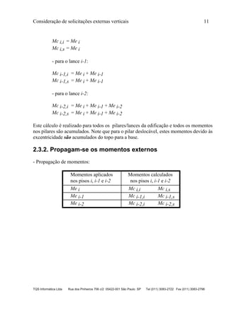Consideração de solicitações externas verticais 11
TQS Informática Ltda Rua dos Pinheiros 706 c/2 05422-001 São Paulo SP Tel (011) 3083-2722 Fax (011) 3083-2798
Mc i,i = Me i
Mc i,s = Me i
- para o lance i-1:
Mc i-1,i = Me i + Me i-1
Mc i-1,s = Me i + Me i-1
- para o lance i-2:
Mc i-2,i = Me i + Me i-1 + Me i-2
Mc i-2,s = Me i + Me i-1 + Me i-2
Este cálculo é realizado para todos os pilares/lances da edificação e todos os momentos
nos pilares são acumulados. Note que para o pilar deslocável, estes momentos devido às
excentricidade são acumulados do topo para a base.
2.3.2. Propagam-se os momentos externos
- Propagação de momentos:
Momentos aplicados Momentos calculados
nos pisos i, i-1 e i-2 nos pisos i, i-1 e i-2
Me i Mc i,i Mc i,s
Me i-1 Mc i-1,i Mc i-1,s
Me i-2 Mc i-2,i Mc i-2,s
 
