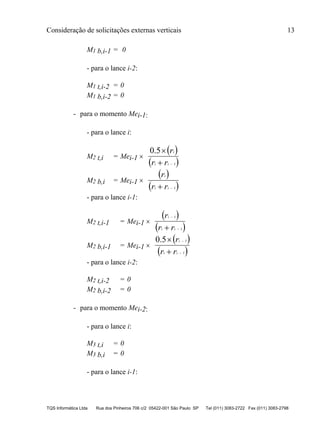 Consideração de solicitações externas verticais 13
TQS Informática Ltda Rua dos Pinheiros 706 c/2 05422-001 São Paulo SP Tel (011) 3083-2722 Fax (011) 3083-2798
M1 b,i-1 = 0
- para o lance i-2:
M1 t,i-2 = 0
M1 b,i-2 = 0
- para o momento Mei-1:
- para o lance i:
M2 t,i = Mei-1 
 
 1
0.5


ii
i
rr
r
M2 b,i = Mei-1 
 
 1 ii
i
rr
r
- para o lance i-1:
M2 t,i-1 = Mei-1 
 
 1
1


 ii
i
rr
r
M2 b,i-1 = Mei-1 
 
 1
10.5




ii
i
rr
r
- para o lance i-2:
M2 t,i-2 = 0
M2 b,i-2 = 0
- para o momento Mei-2:
- para o lance i:
M3 t,i = 0
M3 b,i = 0
- para o lance i-1:
 