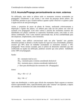 Consideração de solicitações externas verticais 15
TQS Informática Ltda Rua dos Pinheiros 706 c/2 05422-001 São Paulo SP Tel (011) 3083-2722 Fax (011) 3083-2798
2.3.3. Acumula/Propaga percentualmente os mom. externos
Na edificação, nem todos os pilares terão os momentos externos acumulados ou
propagados. Geralmente o que ocorre é um misto da presença destes pilares. No
CAD/Pilar, permite-se que o usuário defina o quanto o pilar é flexível e o quanto o pilar
é rígido através de uma porcentagem.
Assim, o projetista de posse da planta de formas, analisando criteriosamente a
disposição e rigidez dos pilares, vai arbitrar para cada um dos pilares um valor de
acumulo e/ou propagação. Com estes valores a parcela dos momentos externos são
distribuídos nos pilares conforme as expressões mostradas acima, com todos os seus
efeitos combinados. Esta é uma maneira aproximada mas, de boa confiabilidade para
não desprezar, simplesmente, estes momentos.
Por exemplo, num edifício convencional onde um pilar "parede" tem grandes
dimensões perante os demais e recebe reações de vigas nas suas extremidades, podemos
assumir que 90% deste irá trabalhar acumulando os momentos externos e 10%
propagando. Neste mesmo exemplo, para os pilares de dimensões reduzidas que não
colaborarão na rigidez da edificação, podemos assumir que estes pilares trabalharão
como 100% de propagação.
Sendo:
Me - momento total no nó i.
MeD - momento para o sistema considerado deslocável
MeI - momento para o sistema considerado indeslocável
f - fator para distribuição dos momentos Me (Propagação)
temos:
MeD = Me  (1 - f)
MeI = Me  f
Após esta distribuição, o roteiro para cálculo dos momentos finais seguem os mesmos
roteiros apresentados antes, especificamente para cada "sistema" em separado, e depois
são somados os momentos em cada extremidade do lance.
 