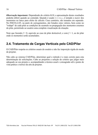 16 CAD/Pilar - Manual Teórico
TQS Informática Ltda Rua dos Pinheiros 706 c/2 05422-001 São Paulo SP Tel (011) 3083-2722 Fax (011) 3083-2798
Observação importante: Dependendo do critério K10, a apresentação destes resultados
poderão diferir quando ao conteúdo. Quando é usado K10=Nao, é tomado o maior dos
momentos no lance para efeito de cálculo. Caso contrário, são tomados em separado.
No INICIA.LST, na parte de carregamentos, são listados estes valores, bem como no
"rodapé" de cada pilar as condições de acumulo ou propagação dos momentos externos
do pilar, permitindo ao usuário uma completa visualização da situação.
Note que fazendo f = 0, equivale ao caso de pilar deslocável, e com f = 1, ao do pilar
onde os momentos serão acumulados.
2.4. Tratamento de Cargas Verticais pelo CAD/Pilar
O CAD/Pilar respeita os critérios usuais do usuário e não faz imposição rígida do modo
de projetar.
Não cabe ao sistema CAD/Pilar, determinar qual o método é o mais correto para esta
determinação de solicitações. Cabe ao projetista a seleção do critério que julgar mais
adequado ao seu projeto e, acompanhando a técnica usual e consagrada sob o ponto de
vista prático e teórico da arte de projetar.
 