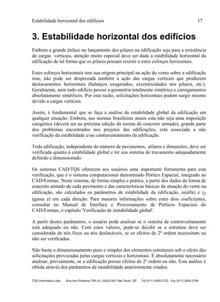 Estabilidade horizontal dos edifícios 17
TQS Informática Ltda Rua dos Pinheiros 706 c/2 05422-001 São Paulo SP Tel (011) 3083-2722 Fax (011) 3083-2798
3. Estabilidade horizontal dos edifícios
Embora a grande ênfase no lançamento dos pilares na edificação seja para a resistência
de cargas verticais, atenção muito especial deve ser dada a estabilidade horizontal da
edificação de tal forma que os pilares possam resistir a estes esforços horizontais.
Estes esforços horizontais tem sua origem principal na ação do vento sobre a edificação
mas, não pode ser desprezada também a ação das cargas verticais que produzem
deslocamentos horizontais (balanços exagerados, excentricidades nos pilares, etc.).
Geralmente, nem todo edifício possui a geometria totalmente simétrica e carregamentos
absolutamente simétricos. Por esta razão, solicitações horizontais podem surgir mesmo
devido a cargas verticais.
Assim, é fundamental que se faça a análise da estabilidade global da edificação em
qualquer situação. Embora, nas normas brasileiras atuais esta não seja uma imposição
categórica (deverá ser na próxima edição da norma de concreto armado), grande parte
dos problemas encontrados nos projetos das edificações, está associada a não
verificação da estabilidade e/ou contraventamento da edificação.
Toda edificação, independente do número de pavimentos, pilares e dimensões, deve ser
verificada quanto à estabilidade global e ter seu sistema de travamento adequadamente
definido e dimensionado.
Os sistemas CAD/TQS oferecem aos usuários uma importante ferramenta para esta
verificação, que é o sistema computacional denominado Pórtico Espacial, integrado ao
CAD/Formas. Neste sistema, de forma simples e prática, a partir dos dados da forma de
concreto armado de cada pavimento e das características básicas da atuação do vento na
edificação, são calculados os parâmetros de estabilidade da edificação, (alfa) e z
(gama z) em cada direção. Para maiores informações sobre estes dois coeficientes,
consultar no Manual de Interface e Processamento de Pórticos Espaciais do
CAD/Formas, o capítulo 'Verificação de instabilidade global'.
A partir destes parâmetros, o usuário pode analisar se o sistema de contraventamento
está adequado ou não. Com estes valores, pode-se decidir se a estrutura deve ser
considerada de nós fixos ou nós deslocáveis, se os efeitos de 2ª ordem necessitam ou
não ser verificados.
Não basta o dimensionamento puro e simples dos elementos estruturais sob o efeito das
solicitações provocadas pelas cargas verticais e horizontais. É absolutamente necessário
analisar, previamente, se a edificação possui efeitos de 2ª ordem ou não. Esta análise é
obtida através dos parâmetros de instabilidade anteriormente citados.
 