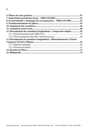 II
TQS Informática Ltda Rua dos Pinheiros 706 c/2 05422-001 São Paulo SP Tel (011) 3083-2722 Fax (011) 3083-2798
12.1. Dimensionamento pela NBR-6118................................................................ 59
12.2. Dimensionamento pela NB-1/60 (Processo ) .............................................. 60
13.1. Hipóteses adotadas......................................................................................... 62
13.2. Processo de análise ........................................................................................ 67
6. Pilares de seção genérica...................................................................................... 51
7. Imperfeições geométricas locais – NBR 6118:2003............................................ 53
8. Excentricidades e montagem dos carregamentos – NBR 6118:1980................ 54
9. Predimensionamento de pilares........................................................................... 55
10. Alojamento das armaduras................................................................................ 56
11. Armaduras transversais..................................................................................... 58
12. Determinação das armaduras longitudinais - Compressão simples............... 59
13. Determinação de armaduras longitudinais - Dimensionamento a Flexão
Composta Normal e Oblíqua ................................................................................... 62
14. Desenho de Pilares.............................................................................................. 73
15. Bibliografia.......................................................................................................... 74
 