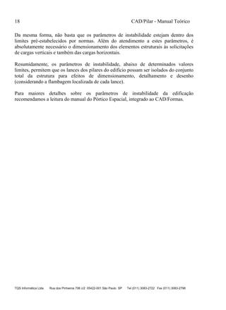 18 CAD/Pilar - Manual Teórico
TQS Informática Ltda Rua dos Pinheiros 706 c/2 05422-001 São Paulo SP Tel (011) 3083-2722 Fax (011) 3083-2798
Da mesma forma, não basta que os parâmetros de instabilidade estejam dentro dos
limites pré-estabelecidos por normas. Além do atendimento a estes parâmetros, é
absolutamente necessário o dimensionamento dos elementos estruturais às solicitações
de cargas verticais e também das cargas horizontais.
Resumidamente, os parâmetros de instabilidade, abaixo de determinados valores
limites, permitem que os lances dos pilares do edifício possam ser isolados do conjunto
total da estrutura para efeitos de dimensionamento, detalhamento e desenho
(considerando a flambagem localizada de cada lance).
Para maiores detalhes sobre os parâmetros de instabilidade da edificação
recomendamos a leitura do manual do Pórtico Espacial, integrado ao CAD/Formas.
 